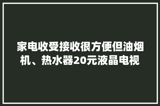 家电收受接收很方便但油烟机、热水器20元液晶电视40元...市平易近直呼“亏得慌” | 旧物换新·家焕新③ 家电收受接收很方便但油烟机、热水器20元液晶电视40元...市平易近直呼“亏得慌” | 旧物换新·家焕新③ 互联通信
