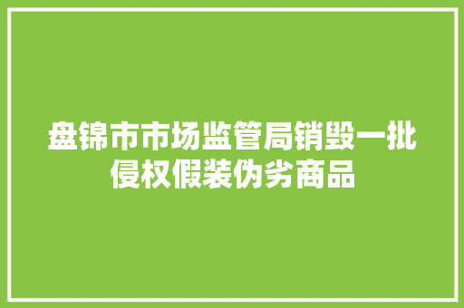 盘锦市市场监管局销毁一批侵权假装伪劣商品 盘锦市市场监管局销毁一批侵权假装伪劣商品 互联通信