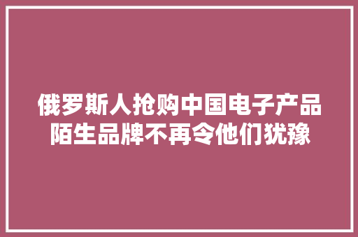 俄罗斯人抢购中国电子产品陌生品牌不再令他们犹豫 俄罗斯人抢购中国电子产品陌生品牌不再令他们犹豫 互联通信