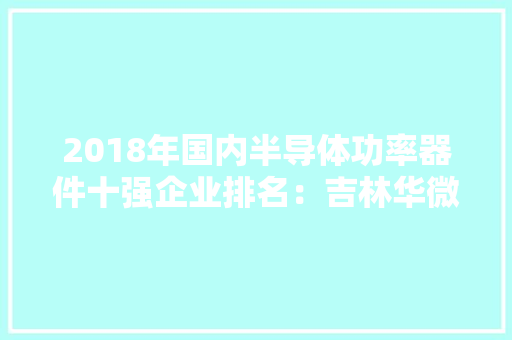 2018年国内半导体功率器件十强企业排名：吉林华微电子第一 2018年国内半导体功率器件十强企业排名：吉林华微电子第一 互联通信