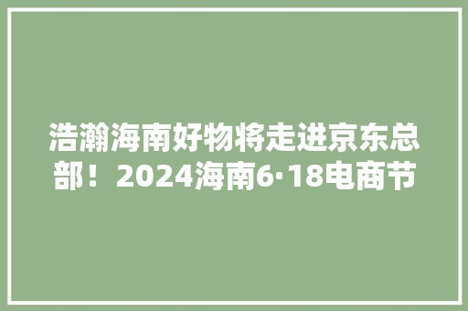浩瀚海南好物将走进京东总部！2024海南6·18电商节启动→