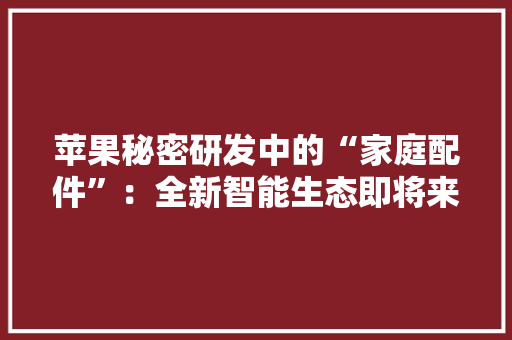 苹果秘密研发中的“家庭配件”：全新智能生态即将来临 苹果秘密研发中的“家庭配件”：全新智能生态即将来临 智能科技
