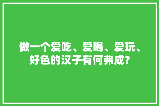 做一个爱吃、爱喝、爱玩、好色的汉子有何弗成？ 做一个爱吃、爱喝、爱玩、好色的汉子有何弗成？ 智能家居