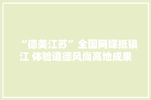 “德美江苏”全国网媒抵镇江 体验道德风尚高地成果