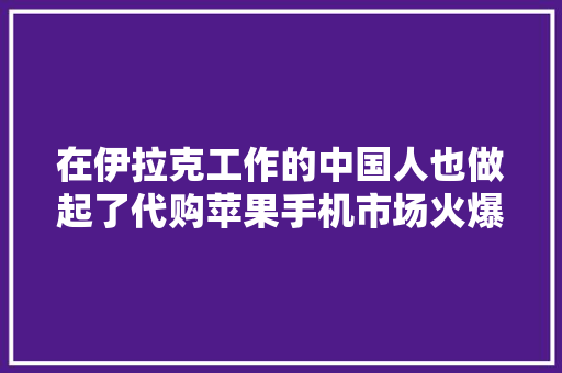 在伊拉克工作的中国人也做起了代购苹果手机市场火爆 在伊拉克工作的中国人也做起了代购苹果手机市场火爆 智能家居