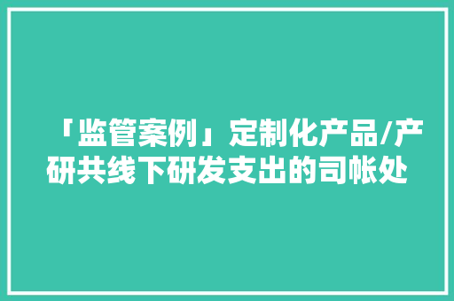 「监管案例」定制化产品/产研共线下研发支出的司帐处理 「监管案例」定制化产品/产研共线下研发支出的司帐处理 互联通信