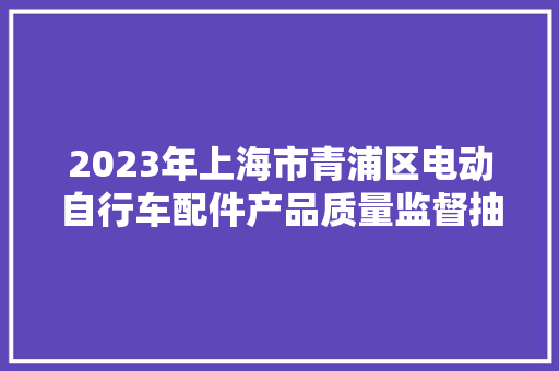 2023年上海市青浦区电动自行车配件产品质量监督抽查结果 互联通信 2023年上海市青浦区电动自行车配件产品质量监督抽查结果 2023年上海市青浦区电动自行车配件产品质量监督抽查结果 互联通信