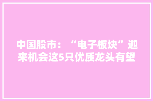 中国股市：“电子板块”迎来机会这5只优质龙头有望加速上涨！ 中国股市：“电子板块”迎来机会这5只优质龙头有望加速上涨！ 人工智能
