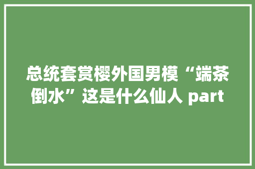 总统套赏樱外国男模“端茶倒水”这是什么仙人 party？
