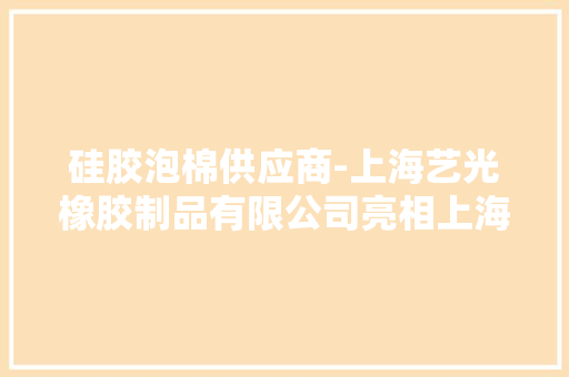 硅胶泡棉供应商-上海艺光橡胶制品有限公司亮相上海发泡材料展