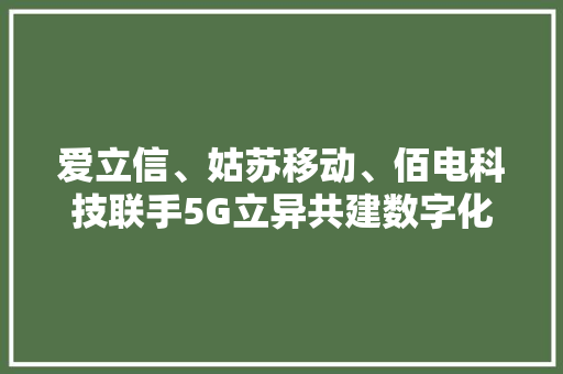 爱立信、姑苏移动、佰电科技联手5G立异共建数字化聪慧工厂