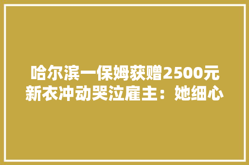 哈尔滨一保姆获赠2500元新衣冲动哭泣雇主：她细心照顾失落明母亲 哈尔滨一保姆获赠2500元新衣冲动哭泣雇主：她细心照顾失落明母亲 互联通信