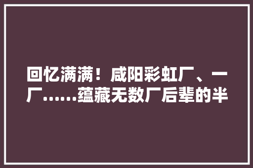 回忆满满！咸阳彩虹厂、一厂……蕴藏无数厂后辈的半生记忆 回忆满满！咸阳彩虹厂、一厂……蕴藏无数厂后辈的半生记忆 智能科技