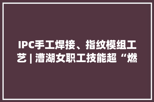 IPC手工焊接、指纹模组工艺 | 漕湖女职工技能超“燃”！ IPC手工焊接、指纹模组工艺 | 漕湖女职工技能超“燃”！ 智能科技