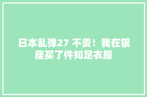 日本乱弹27 不贵！我在银座买了件知足衣服 日本乱弹27 不贵！我在银座买了件知足衣服 智能科技