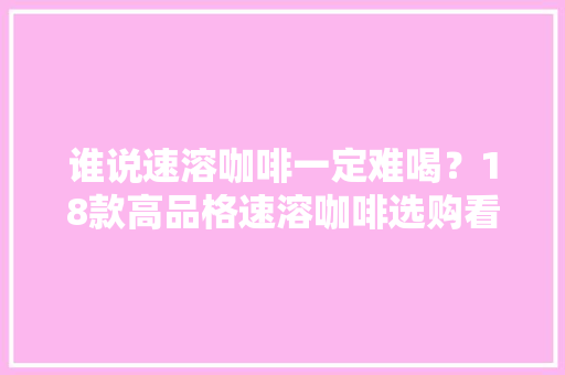 谁说速溶咖啡一定难喝？18款高品格速溶咖啡选购看这里 谁说速溶咖啡一定难喝？18款高品格速溶咖啡选购看这里 人工智能