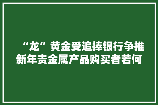 “龙”黄金受追捧银行争推新年贵金属产品购买者若何兼顾消费与投资？ “龙”黄金受追捧银行争推新年贵金属产品购买者若何兼顾消费与投资？ 人工智能