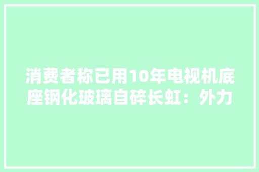 消费者称已用10年电视机底座钢化玻璃自碎长虹：外力导致 消费者称已用10年电视机底座钢化玻璃自碎长虹：外力导致 智能家居