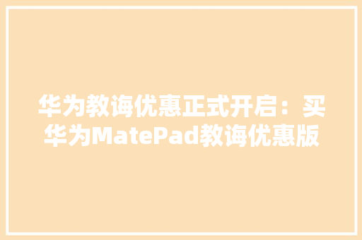 华为教诲优惠正式开启：买华为MatePad教诲优惠版送二代手写笔 华为教诲优惠正式开启：买华为MatePad教诲优惠版送二代手写笔 互联通信