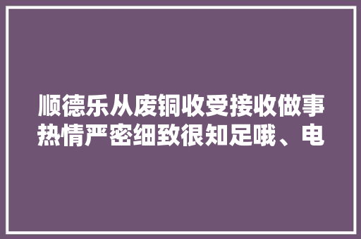 顺德乐从废铜收受接收做事热情严密细致很知足哦、电话接通快... 顺德乐从废铜收受接收做事热情严密细致很知足哦、电话接通快... 人工智能