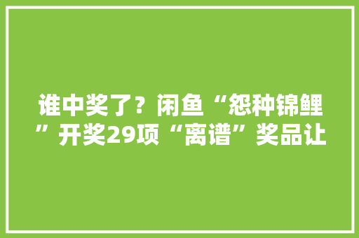 谁中奖了？闲鱼“怨种锦鲤”开奖29项“离谱”奖品让人意外 谁中奖了？闲鱼“怨种锦鲤”开奖29项“离谱”奖品让人意外 智能家居