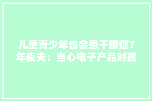 儿童青少年也会患干眼症？年夜夫：当心电子产品对孩子的“杀伤力”