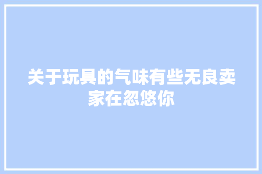 关于玩具的气味有些无良卖家在忽悠你 关于玩具的气味有些无良卖家在忽悠你 智能科技