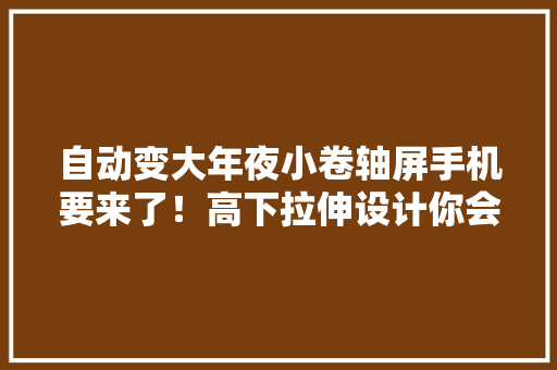 自动变大年夜小卷轴屏手机要来了！高下拉伸设计你会买吗？ 自动变大年夜小卷轴屏手机要来了！高下拉伸设计你会买吗？ 智能家居