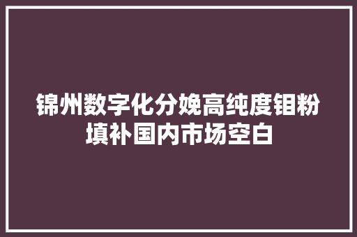 锦州数字化分娩高纯度钼粉填补国内市场空白