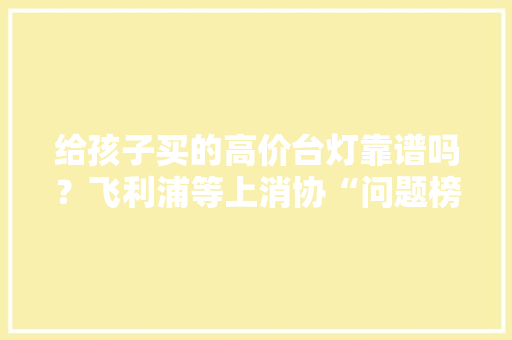 给孩子买的高价台灯靠谱吗？飞利浦等上消协“问题榜” 给孩子买的高价台灯靠谱吗？飞利浦等上消协“问题榜” 互联通信