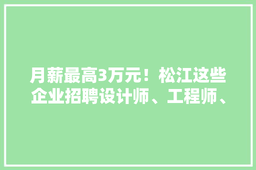 月薪最高3万元！松江这些企业招聘设计师、工程师、发卖助理…… 月薪最高3万元！松江这些企业招聘设计师、工程师、发卖助理…… 智能科技