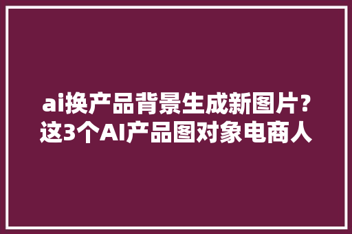 ai换产品背景生成新图片？这3个AI产品图对象电商人都在用 ai换产品背景生成新图片？这3个AI产品图对象电商人都在用 互联通信