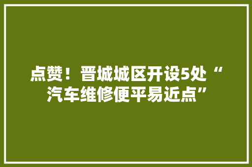 点赞！晋城城区开设5处“汽车维修便平易近点” 点赞！晋城城区开设5处“汽车维修便平易近点” 智能科技