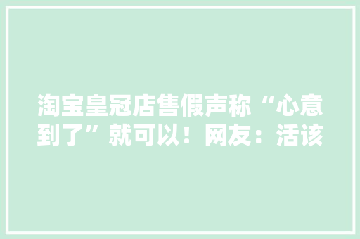 淘宝皇冠店售假声称“心意到了”就可以！网友：活该曝光！ 淘宝皇冠店售假声称“心意到了”就可以！网友：活该曝光！ 人工智能