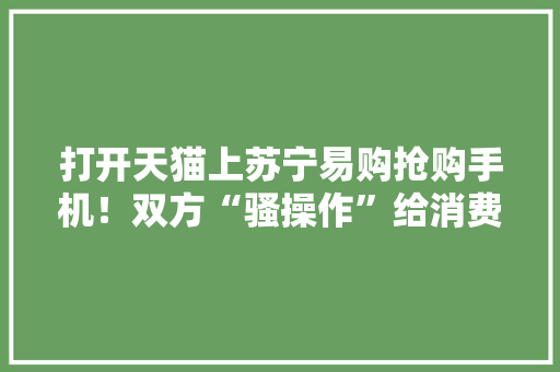 打开天猫上苏宁易购抢购手机！双方“骚操作”给消费者带来实惠 打开天猫上苏宁易购抢购手机！双方“骚操作”给消费者带来实惠 互联通信