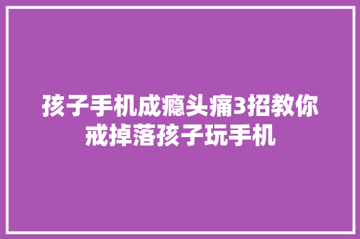 孩子手机成瘾头痛3招教你戒掉落孩子玩手机 孩子手机成瘾头痛3招教你戒掉落孩子玩手机 智能科技