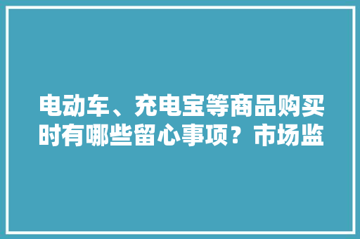 电动车、充电宝等商品购买时有哪些留心事项？市场监管总局手把手教你