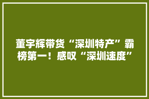 董宇辉带货“深圳特产”霸榜第一！感叹“深圳速度”记者现场实探→