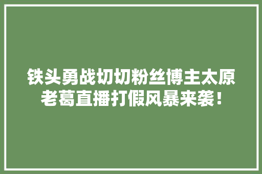 铁头勇战切切粉丝博主太原老葛直播打假风暴来袭！ 铁头勇战切切粉丝博主太原老葛直播打假风暴来袭！ 互联通信
