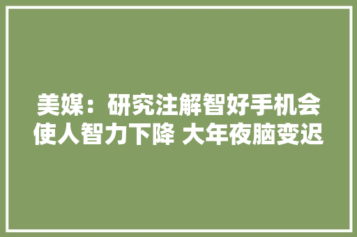 美媒：研究注解智好手机会使人智力下降 大年夜脑变迟缓 美媒：研究注解智好手机会使人智力下降 大年夜脑变迟缓 互联通信