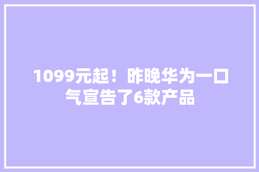 1099元起！昨晚华为一口气宣告了6款产品