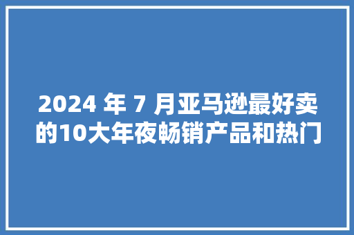 2024 年 7 月亚马逊最好卖的10大年夜畅销产品和热门产品 2024 年 7 月亚马逊最好卖的10大年夜畅销产品和热门产品 互联通信