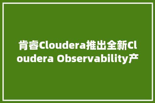肯睿Cloudera推出全新Cloudera Observability产品 为企业实现数据高效不雅观测