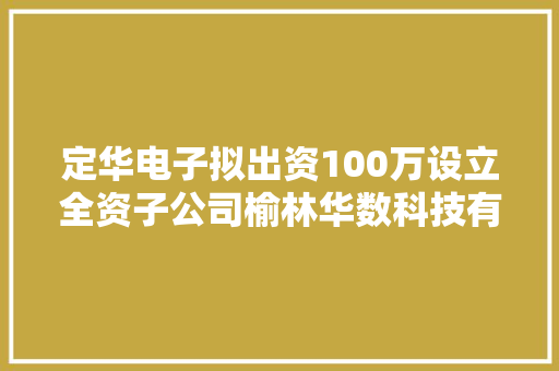 定华电子拟出资100万设立全资子公司榆林华数科技有限公司
