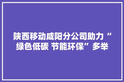陕西移动咸阳分公司助力“绿色低碳 节能环保”多举措做事绿色可持续成长