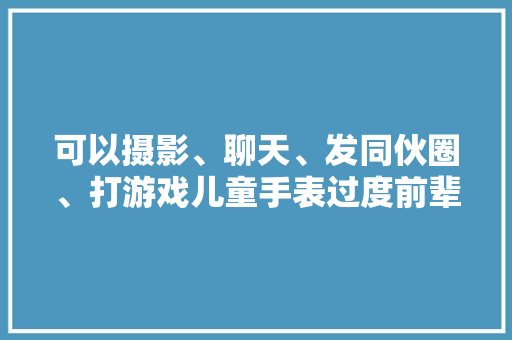 可以摄影、聊天、发同伙圈、打游戏儿童手表过度前辈真的好吗？ 可以摄影、聊天、发同伙圈、打游戏儿童手表过度前辈真的好吗？ 智能科技