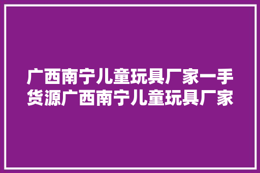 广西南宁儿童玩具厂家一手货源广西南宁儿童玩具厂家一手货...
