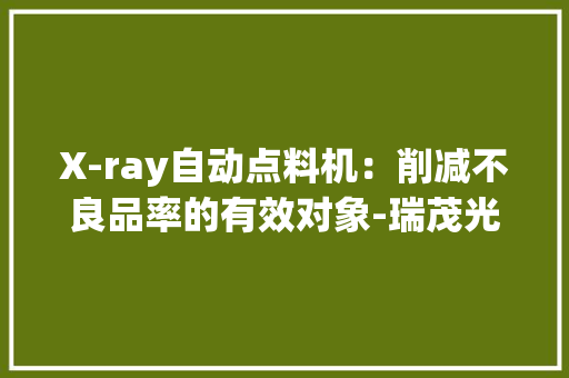 X-ray自动点料机：削减不良品率的有效对象-瑞茂光学 X-ray自动点料机：削减不良品率的有效对象-瑞茂光学 智能科技