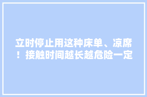 立时停止用这种床单、凉席！接触时间越长越危险一定要远离！