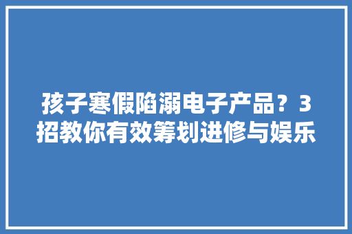 孩子寒假陷溺电子产品？3招教你有效筹划进修与娱乐时间